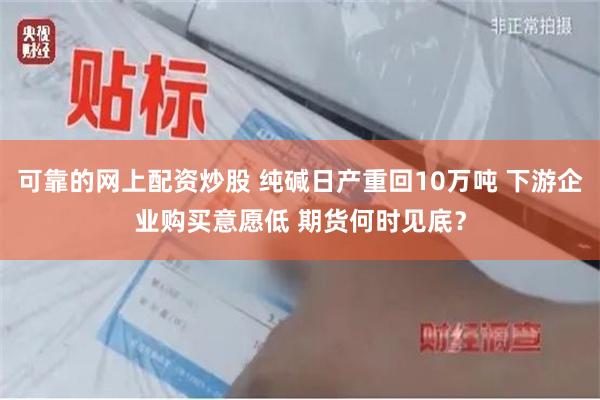 可靠的网上配资炒股 纯碱日产重回10万吨 下游企业购买意愿低 期货何时见底？