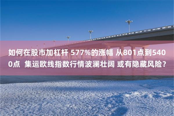 如何在股市加杠杆 577%的涨幅 从801点到5400点  集运欧线指数行情波澜壮阔 或有隐藏风险？