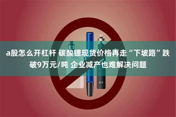 a股怎么开杠杆 碳酸锂现货价格再走“下坡路”跌破9万元/吨 企业减产也难解决问题