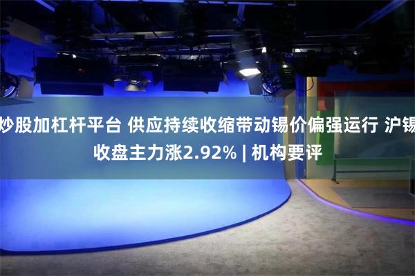 炒股加杠杆平台 供应持续收缩带动锡价偏强运行 沪锡收盘主力涨2.92% | 机构要评