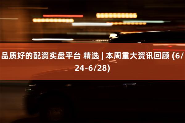 品质好的配资实盘平台 精选 | 本周重大资讯回顾 (6/24-6/28)