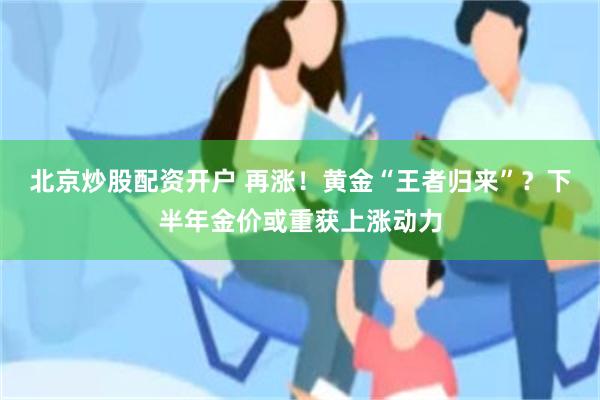 北京炒股配资开户 再涨！黄金“王者归来”？下半年金价或重获上涨动力