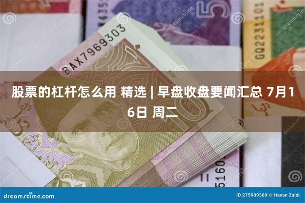 股票的杠杆怎么用 精选 | 早盘收盘要闻汇总 7月16日 周二