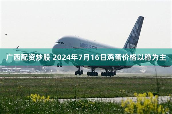 广西配资炒股 2024年7月16日鸡蛋价格以稳为主