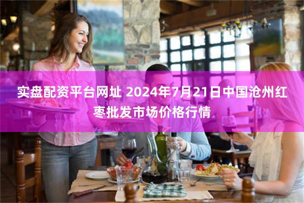 实盘配资平台网址 2024年7月21日中国沧州红枣批发市场价格行情