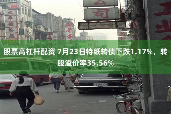 股票高杠杆配资 7月23日特纸转债下跌1.17%，转股溢价率35.56%