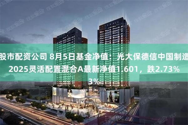 股市配资公司 8月5日基金净值：光大保德信中国制造2025灵活配置混合A最新净值1.601，跌2.73%