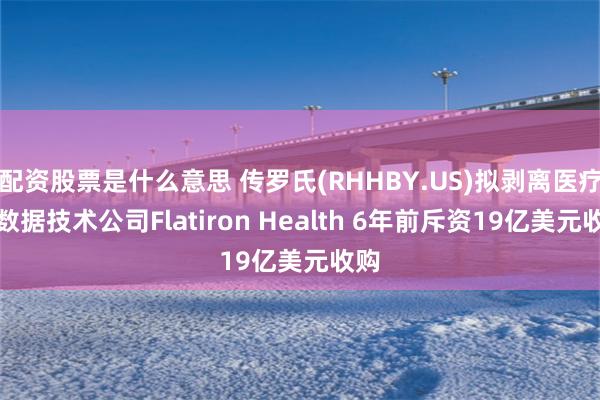 配资股票是什么意思 传罗氏(RHHBY.US)拟剥离医疗大数据技术公司Flatiron Health 6年前斥资19亿美元收购