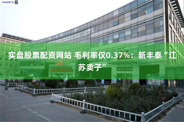 实盘股票配资网站 毛利率仅0.37%：新丰泰“江苏卖子”