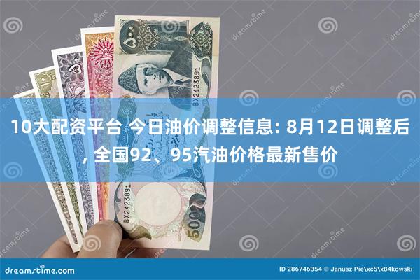 10大配资平台 今日油价调整信息: 8月12日调整后, 全国92、95汽油价格最新售价