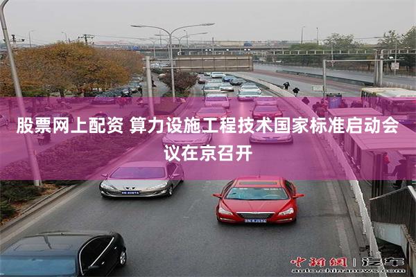 股票网上配资 算力设施工程技术国家标准启动会议在京召开