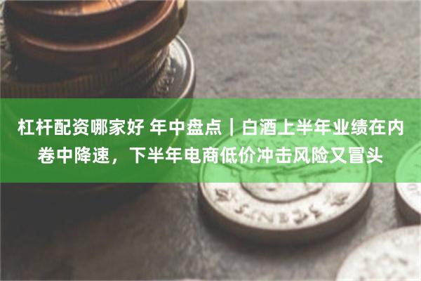 杠杆配资哪家好 年中盘点｜白酒上半年业绩在内卷中降速，下半年电商低价冲击风险又冒头