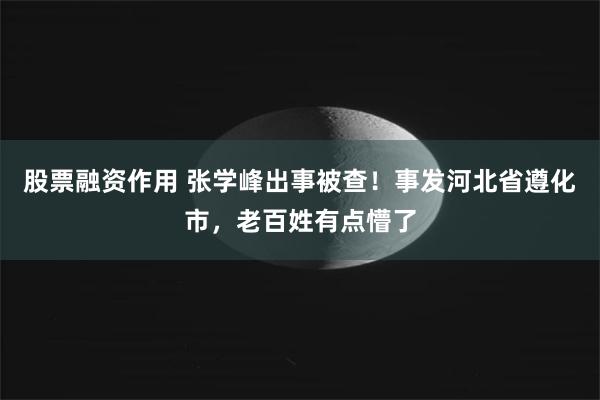 股票融资作用 张学峰出事被查！事发河北省遵化市，老百姓有点懵了