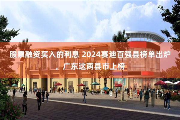 股票融资买入的利息 2024赛迪百强县榜单出炉，广东这两县市上榜