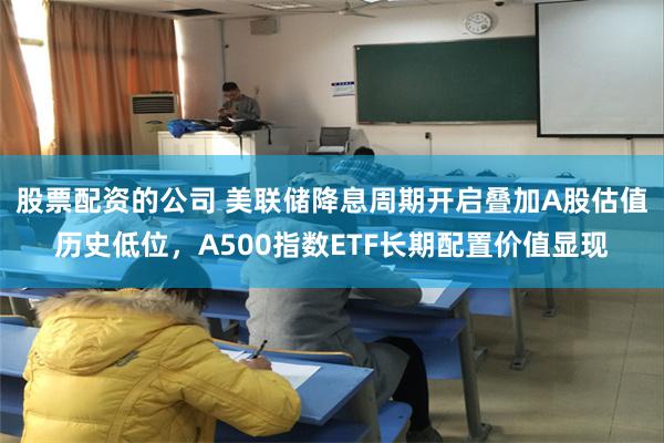 股票配资的公司 美联储降息周期开启叠加A股估值历史低位，A500指数ETF长期配置价值显现