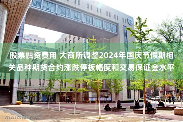 股票融资费用 大商所调整2024年国庆节假期相关品种期货合约涨跌停板幅度和交易保证金水平