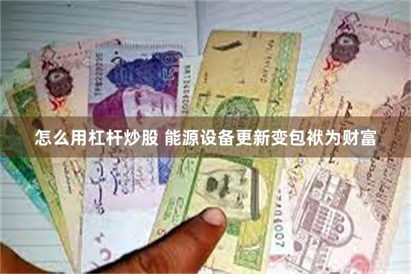 怎么用杠杆炒股 能源设备更新变包袱为财富