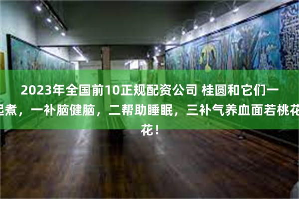 2023年全国前10正规配资公司 桂圆和它们一起煮，一补脑健脑，二帮助睡眠，三补气养血面若桃花！