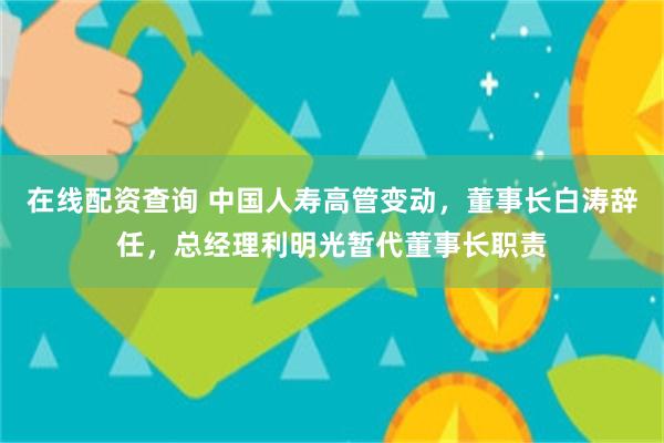 在线配资查询 中国人寿高管变动，董事长白涛辞任，总经理利明光暂代董事长职责