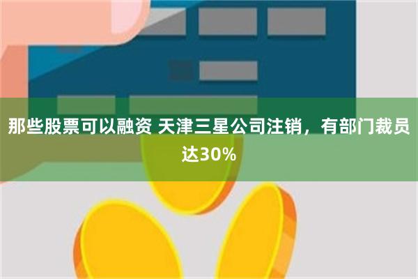 那些股票可以融资 天津三星公司注销，有部门裁员达30%