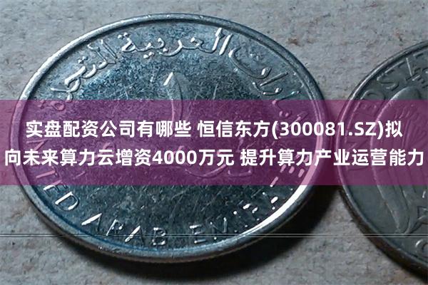 实盘配资公司有哪些 恒信东方(300081.SZ)拟向未来算力云增资4000万元 提升算力产业运营能力