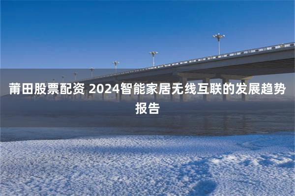 莆田股票配资 2024智能家居无线互联的发展趋势报告