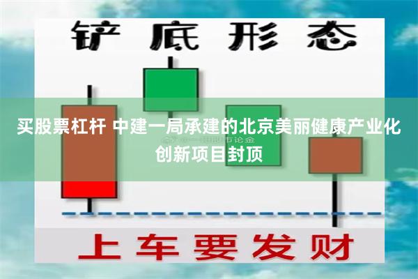 买股票杠杆 中建一局承建的北京美丽健康产业化创新项目封顶