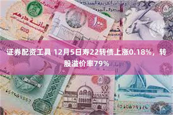 证券配资工具 12月5日寿22转债上涨0.18%，转股溢价率79%