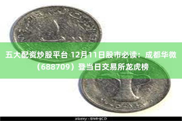 五大配资炒股平台 12月11日股市必读：成都华微（688709）登当日交易所龙虎榜