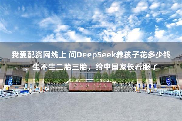 我爱配资网线上 问DeepSeek养孩子花多少钱、生不生二胎三胎，给中国家长看服了