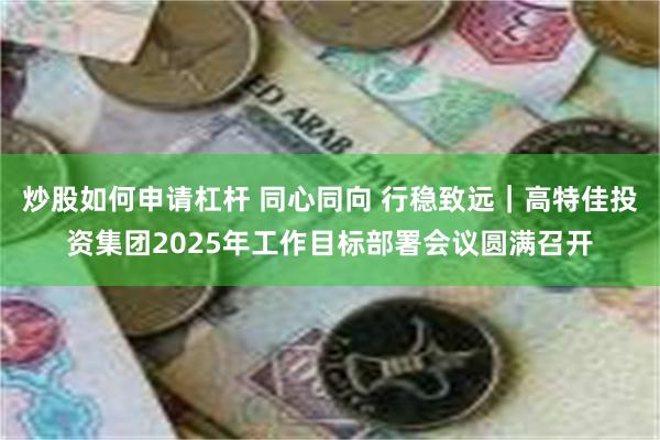 炒股如何申请杠杆 同心同向 行稳致远｜高特佳投资集团2025年工作目标部署会议圆满召开