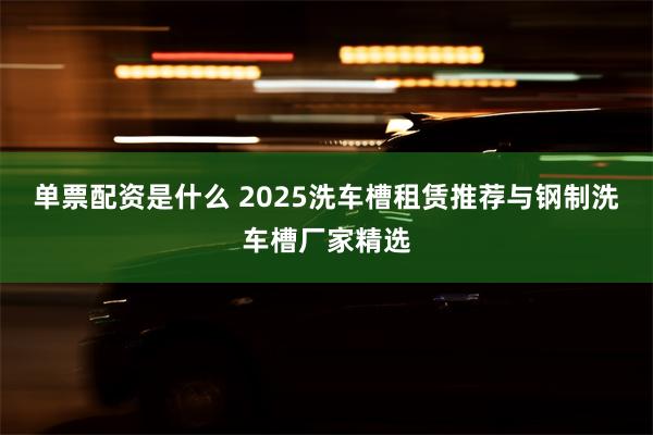 单票配资是什么 2025洗车槽租赁推荐与钢制洗车槽厂家精选
