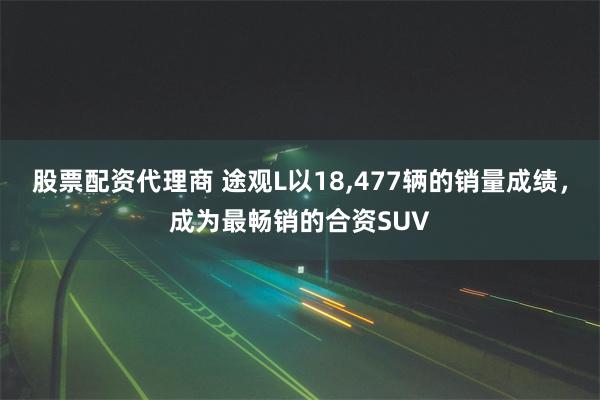股票配资代理商 途观L以18,477辆的销量成绩，成为最畅销的合资SUV